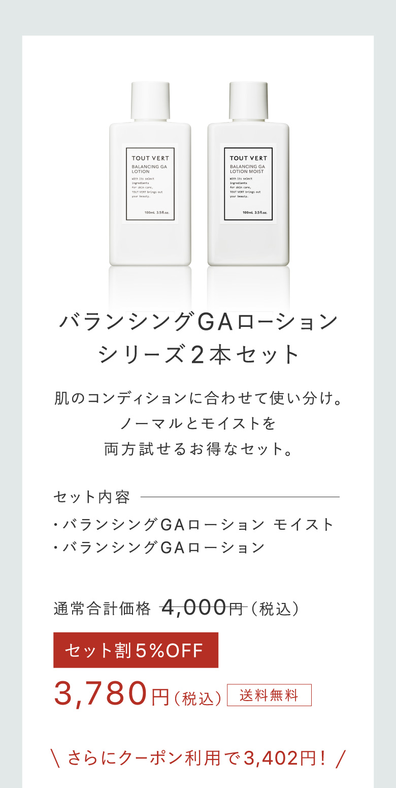 バランシングGAローションシリーズ2本セット 肌のコンディションに合わせて使い分け。ノーマルとモイストを両方試せるお得なセット。 セット内容・バランシングGAローション モイスト・バランシングGAローション 3,780円(税込)送料無料 さらにクーポン利用で3,402円!